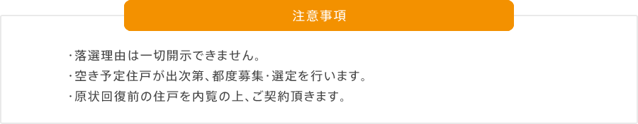 注意事項 ・落選理由は一切開示できません。 ・空き予定住戸が出次第、都度募集・選定を行います。 ・原状回復前の住戸を内覧の上、ご契約頂きます。